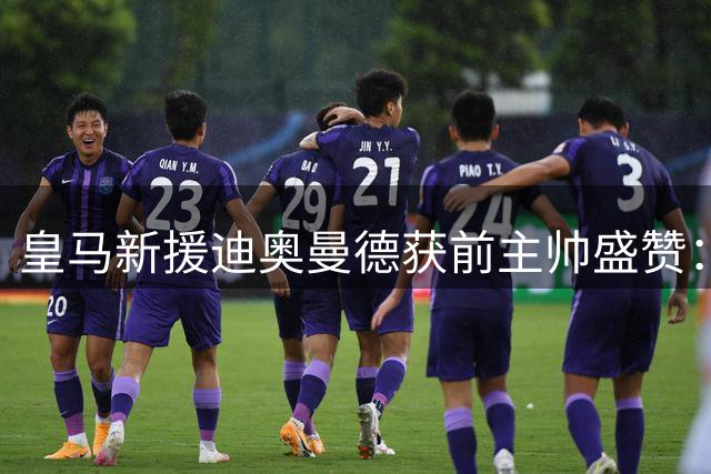 皇马新援迪奥曼德获前主帅盛赞：独特突破方式惊艳足坛